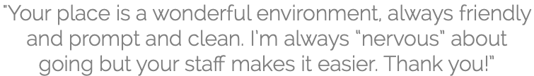 "Your place is a wonderful environment, always friendly and prompt and clean. I’m always “nervous” about going but your staff makes it easier. Thank you!”