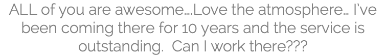 ALL of you are awesome….Love the atmosphere… I’ve been coming there for 10 years and the service is outstanding. Can I work there???