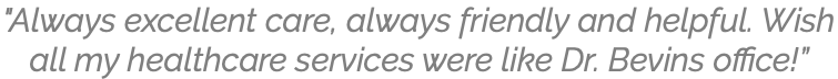 "Always excellent care, always friendly and helpful. Wish all my healthcare services were like Dr. Bevins office!”