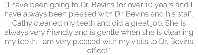 "I have been going to Dr. Bevins for over 10 years and I have always been pleased with Dr. Bevins and his staff. Cathy cleaned my teeth and did a great job. She is always very friendly and is gentle when she is cleaning my teeth. I am very pleased with my visits to Dr. Bevins office!.”
